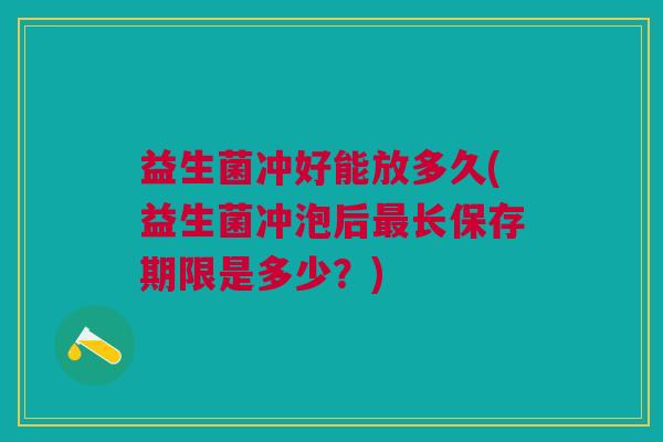 益生菌冲好能放多久(益生菌冲泡后最长保存期限是多少?)