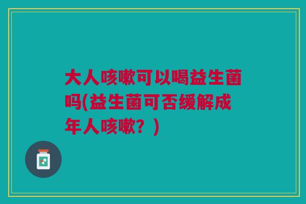 大人咳嗽可以喝益生菌吗(益生菌可否缓解成年人咳嗽?)