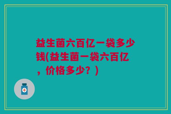 益生菌六百亿一袋多少钱(益生菌一袋六百亿,价格多少?) 益生菌六百亿一袋多少钱(益生菌一袋六百亿,价格多少?)