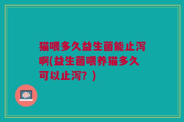 猫喂多久益生菌能止泻啊(益生菌喂养猫多久可以止泻?)