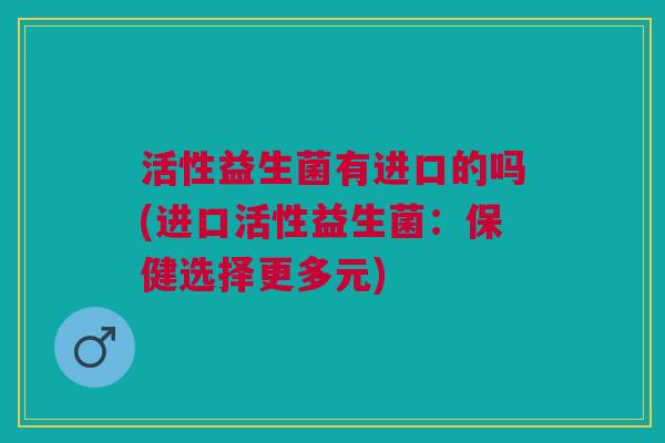 活性益生菌有进口的吗(进口活性益生菌:保健选择更多元)