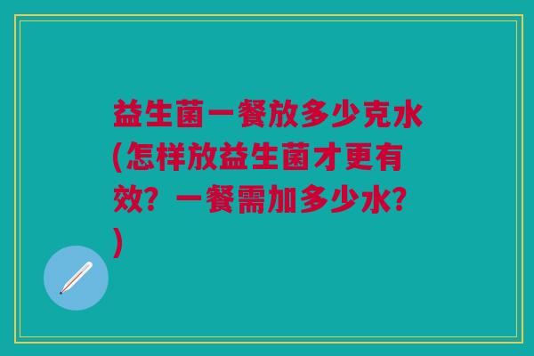 益生菌一餐放多少克水(怎样放益生菌才更有效?一餐需加多少水?)