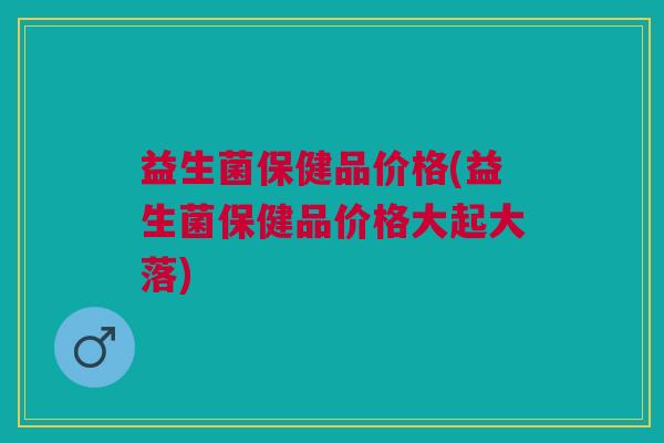 益生菌保健品价格(益生菌保健品价格大起大落) 益生菌保健品价格(益生菌保健品价格大起大落)