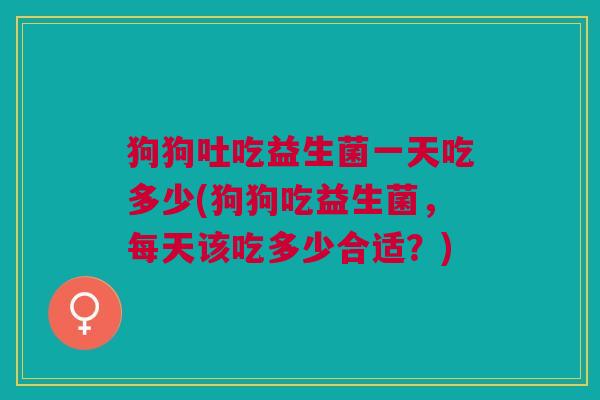 狗狗吐吃益生菌一天吃多少(狗狗吃益生菌,每天该吃多少合适?) 狗狗吐吃益生菌一天吃多少(狗狗吃益生菌,每天该吃多少合适?)