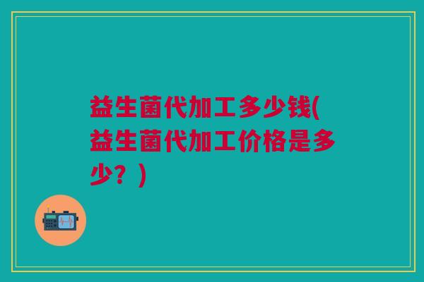 益生菌代加工多少钱(益生菌代加工价格是多少?)