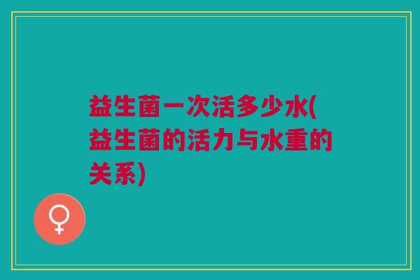 益生菌一次活多少水(益生菌的活力与水重的关系)