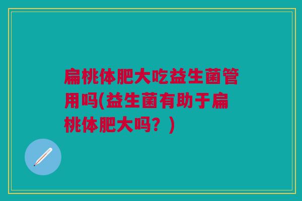 扁桃体肥大吃益生菌管用吗(益生菌有助于扁桃体肥大吗?) 扁桃体肥大吃益生菌管用吗(益生菌有助于扁桃体肥大吗?)