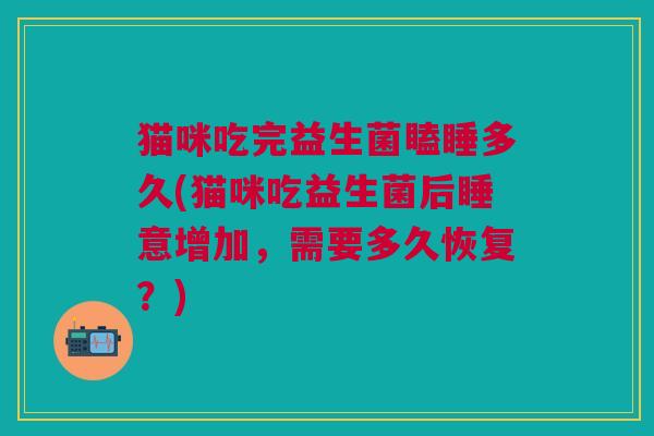 猫咪吃完益生菌瞌睡多久(猫咪吃益生菌后睡意增加,需要多久恢复?) 猫咪吃完益生菌瞌睡多久(猫咪吃益生菌后睡意增加,需要多久恢复?)