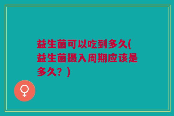 益生菌可以吃到多久(益生菌摄入周期应该是多久?)
