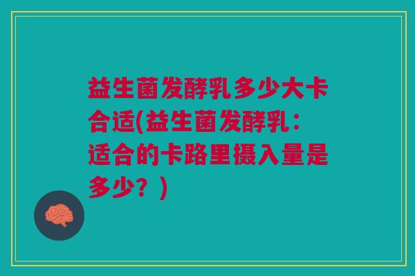 益生菌发酵乳多少大卡合适(益生菌发酵乳:适合的卡路里摄入量是多少?)