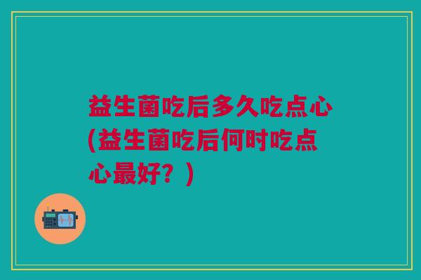 益生菌吃后多久吃点心(益生菌吃后何时吃点心最好?)