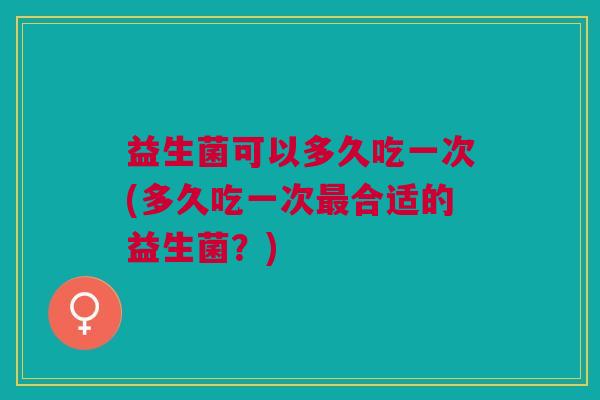 益生菌可以多久吃一次(多久吃一次最合适的益生菌?)