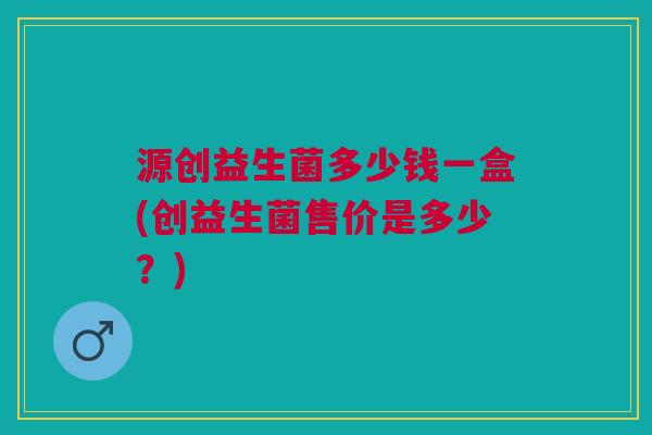 源创益生菌多少钱一盒(创益生菌售价是多少?)