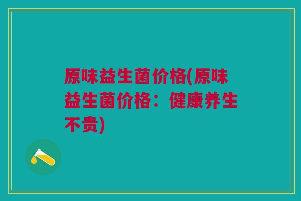 原味益生菌价格(原味益生菌价格:健康养生不贵) 原味益生菌价格(原味益生菌价格:健康养生不贵)