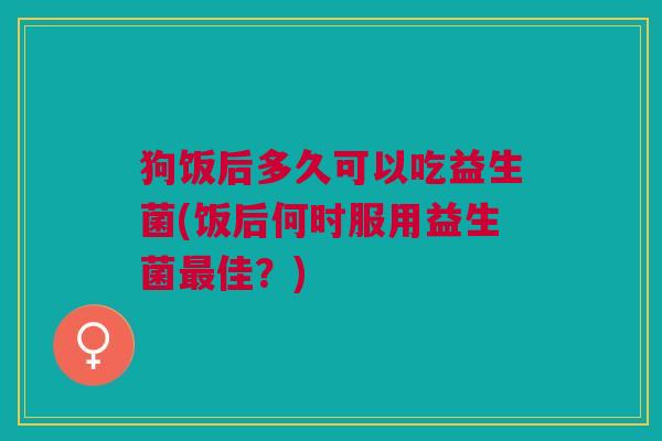 狗饭后多久可以吃益生菌(饭后何时服用益生菌最佳?)