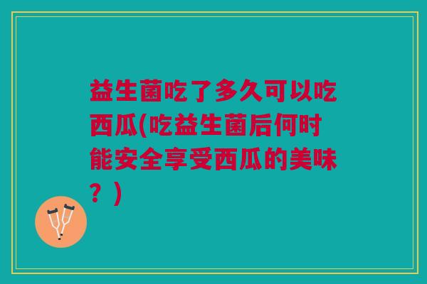 益生菌吃了多久可以吃西瓜(吃益生菌后何时能安全享受西瓜的美味?)