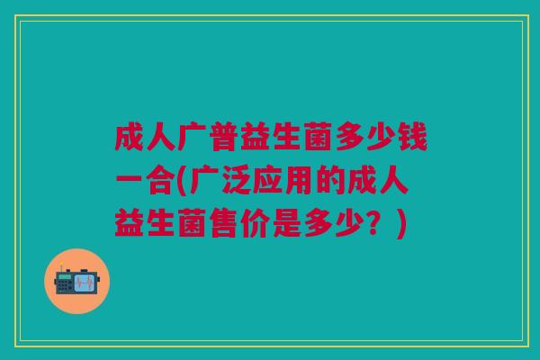 成人广普益生菌多少钱一合(广泛应用的成人益生菌售价是多少?) 成人广普益生菌多少钱一合(广泛应用的成人益生菌售价是多少?)