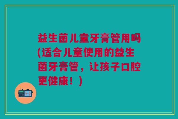 益生菌儿童牙膏管用吗(适合儿童使用的益生菌牙膏管，让孩子口腔更健康！)