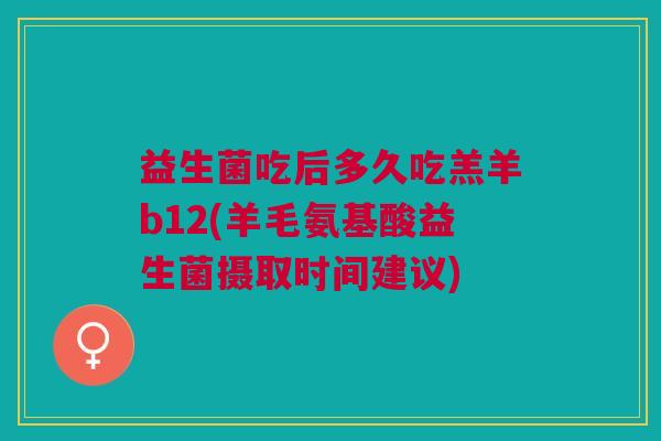 益生菌吃后多久吃羔羊b12(羊毛氨基酸益生菌摄取时间建议)