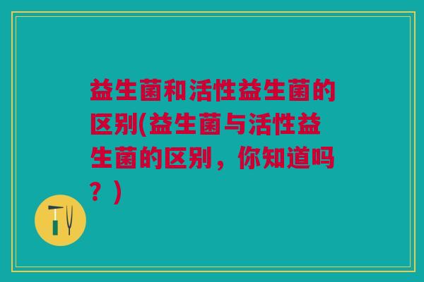 益生菌和活性益生菌的区别(益生菌与活性益生菌的区别,你知道吗?)