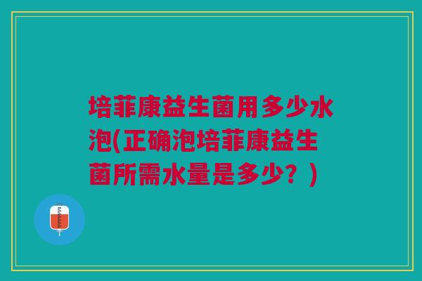 培菲康益生菌用多少水泡(正确泡培菲康益生菌所需水量是多少?)