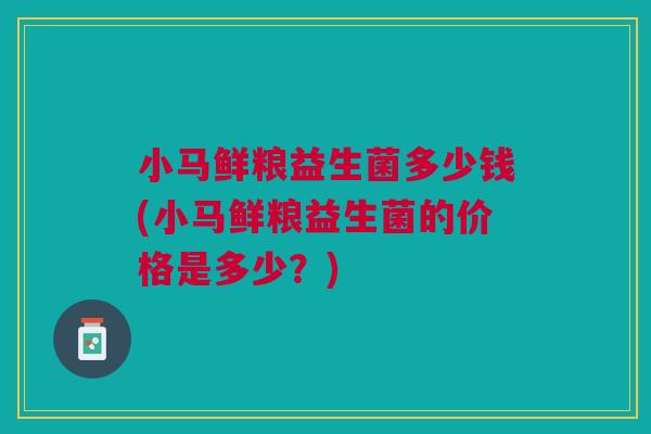 小马鲜粮益生菌多少钱(小马鲜粮益生菌的价格是多少?)