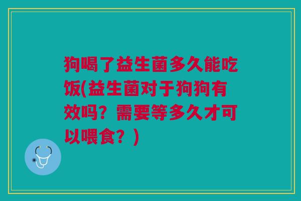 狗喝了益生菌多久能吃饭(益生菌对于狗狗有效吗?需要等多久才可以喂食?)