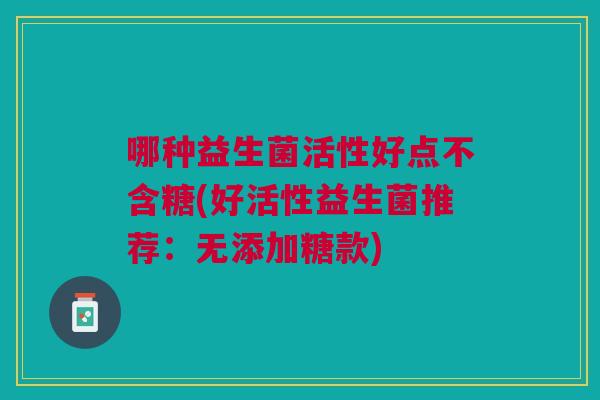 哪种益生菌活性好点不含糖(好活性益生菌推荐:无添加糖款) 哪种益生菌活性好点不含糖(好活性益生菌推荐:无添加糖款)