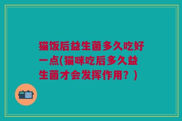 猫饭后益生菌多久吃好一点(猫咪吃后多久益生菌才会发挥作用?) 猫饭后益生菌多久吃好一点(猫咪吃后多久益生菌才会发挥作用?)