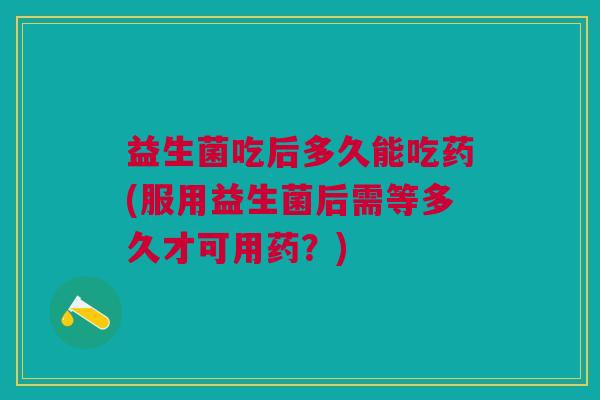 益生菌吃后多久能吃药(服用益生菌后需等多久才可用药?)
