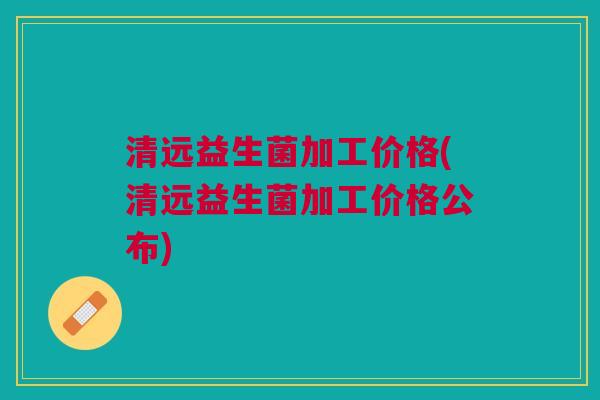 清远益生菌加工价格(清远益生菌加工价格公布)