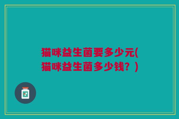 猫咪益生菌要多少元(猫咪益生菌多少钱？)