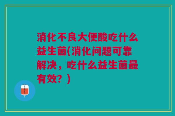 消化不良大便酸吃什么益生菌(消化问题可靠解决,吃什么益生菌最有效?)