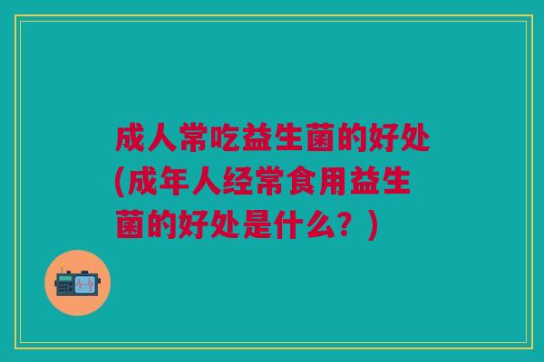 成人常吃益生菌的好处(成年人经常食用益生菌的好处是什么?)