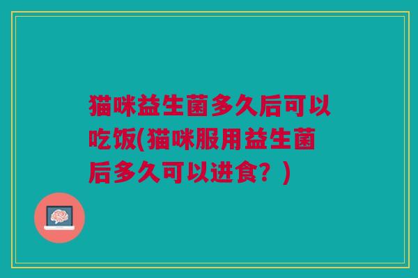 猫咪益生菌多久后可以吃饭(猫咪服用益生菌后多久可以进食？)