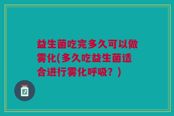 益生菌吃完多久可以做雾化(多久吃益生菌适合进行雾化呼吸?)