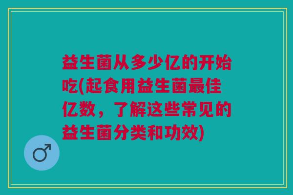 益生菌从多少亿的开始吃(起食用益生菌最佳亿数,了解这些常见的益生菌分类和功效)