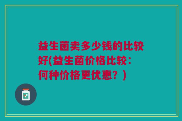 益生菌卖多少钱的比较好(益生菌价格比较:何种价格更优惠?) 益生菌卖多少钱的比较好(益生菌价格比较:何种价格更优惠?)