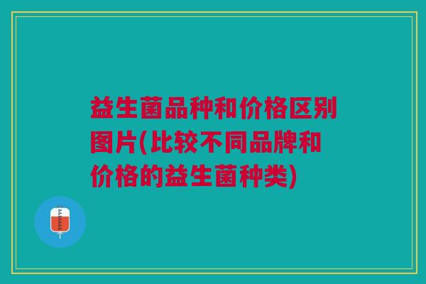 益生菌品种和价格区别图片(比较不同品牌和价格的益生菌种类) 益生菌品种和价格区别图片(比较不同品牌和价格的益生菌种类)