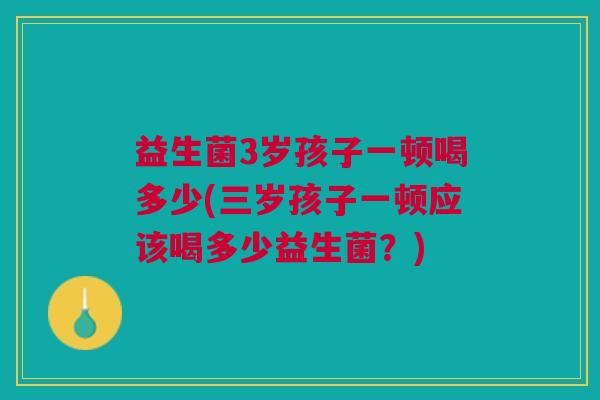 益生菌3岁孩子一顿喝多少(三岁孩子一顿应该喝多少益生菌？)