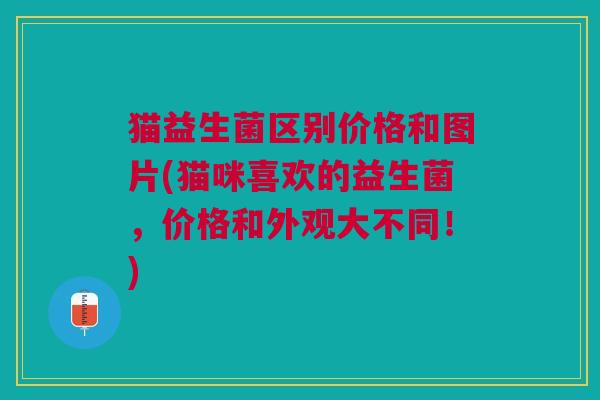 猫益生菌区别价格和图片(猫咪喜欢的益生菌,价格和外观大不同!)