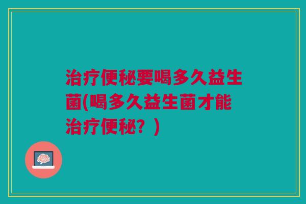 治疗便秘要喝多久益生菌(喝多久益生菌才能治疗便秘?)