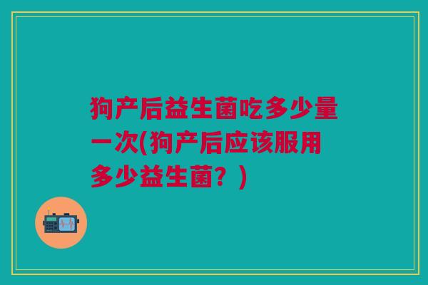 狗产后益生菌吃多少量一次(狗产后应该服用多少益生菌?)
