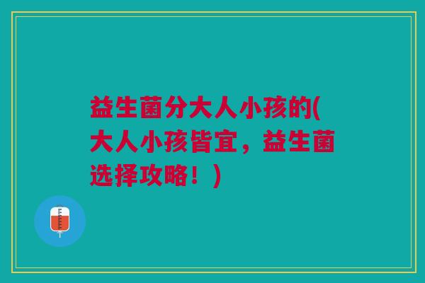 益生菌分大人小孩的(大人小孩皆宜,益生菌选择攻略!)