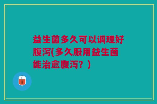 益生菌多久可以调理好(多久服用益生菌能愈?) 益生菌多久可以调理好(多久服用益生菌能愈?)