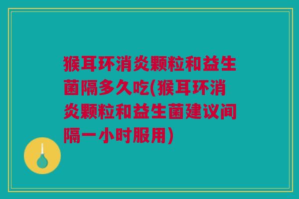 猴耳环消炎颗粒和益生菌隔多久吃(猴耳环消炎颗粒和益生菌建议间隔一小时服用)