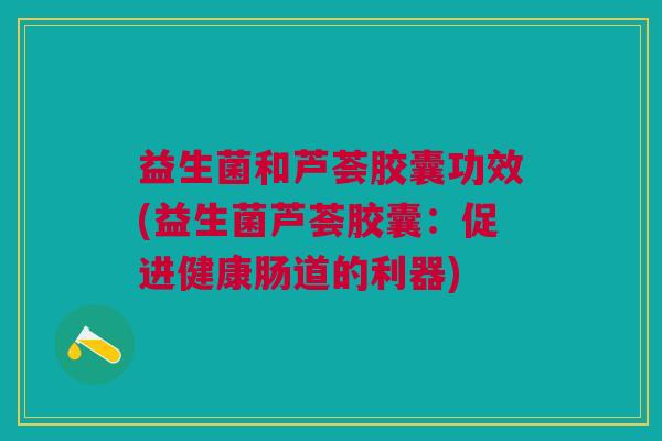 益生菌和芦荟胶囊功效(益生菌芦荟胶囊：促进健康肠道的利器)