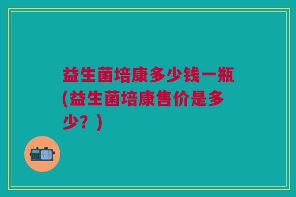 益生菌培康多少钱一瓶(益生菌培康售价是多少?) 益生菌培康多少钱一瓶(益生菌培康售价是多少?)