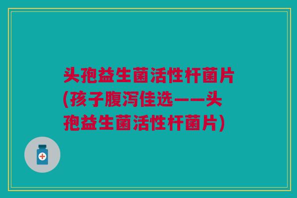 头孢益生菌活性杆菌片(孩子腹泻佳选——头孢益生菌活性杆菌片)