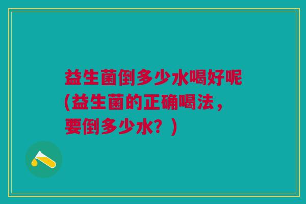益生菌倒多少水喝好呢(益生菌的正确喝法,要倒多少水?)